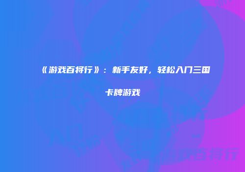 《游戏百将行》：新手友好，轻松入门三国卡牌游戏