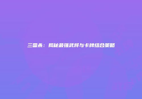 三国杀：揭秘最强武将与卡牌组合策略