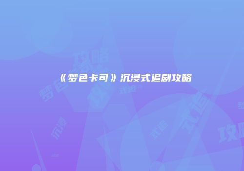 《梦色卡司》沉浸式追剧攻略