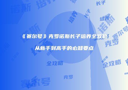 《赛尔号》克罗诺斯长子培养全攻略:从新手到高手的必知要点