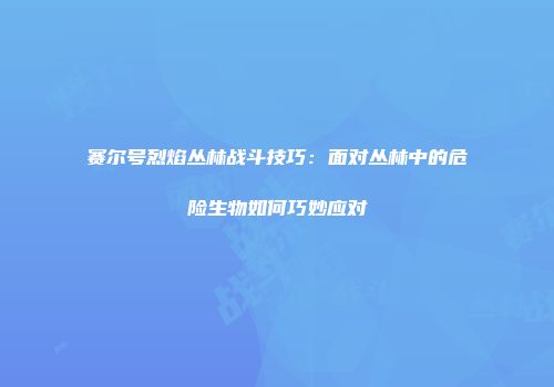 赛尔号烈焰丛林战斗技巧:面对丛林中的危险生物如何巧妙应对