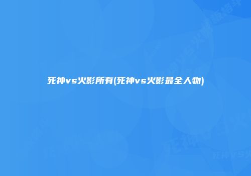 死神vs火影所有(死神vs火影最全人物)