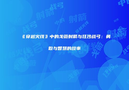《穿越火线》中的戈薇射箭与狂沙战弓：勇敢与智慧的故事