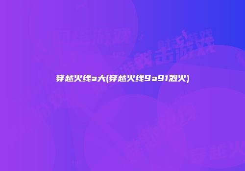 穿越火线a大(穿越火线9a91烈火)