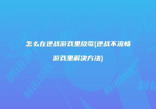 怎么在逆战游戏里放歌(逆战不流畅游戏里解决方法)