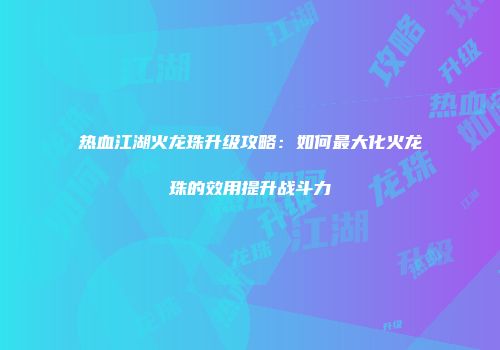 热血江湖火龙珠升级攻略：如何最大化火龙珠的效用提升战斗力