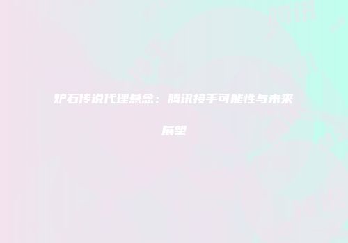 炉石传说代理悬念：腾讯接手可能性与未来展望