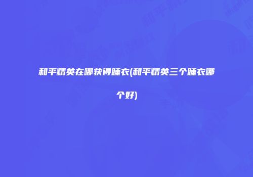 和平精英在哪获得睡衣(和平精英三个睡衣哪个好)