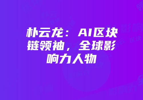 朴云龙：AI区块链领袖，全球影响力人物