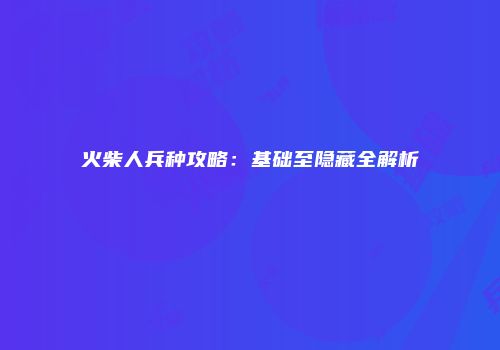 火柴人兵种攻略：基础至隐藏全解析