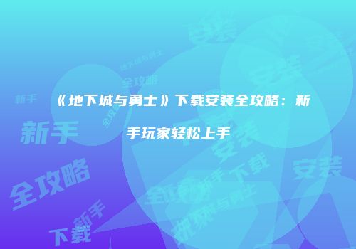 《地下城与勇士》下载安装全攻略：新手玩家轻松上手