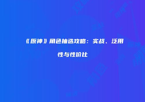 《原神》角色抽选攻略：实战、泛用性与性价比