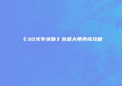《3D火车快跑》轨道大师养成攻略
