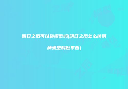 明日之后可以装模型吗(明日之后怎么使用纳米塑料做东西)