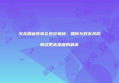 火龙霸业传奇礼包兑换码：如何与好友共同挑战更高难度的副本