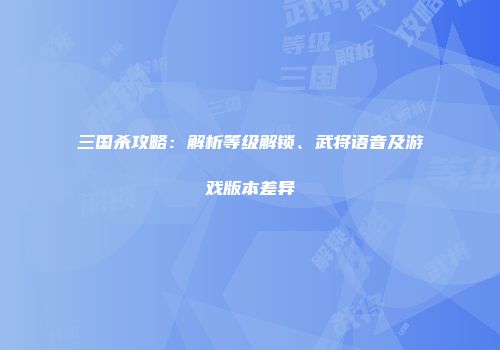 三国杀攻略:解析等级解锁、武将语音及游戏版本差异