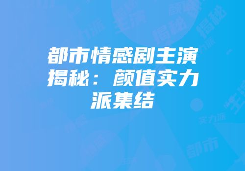 都市情感剧主演揭秘：颜值实力派集结