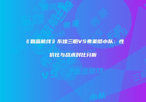 《碧蓝航线》东煌三船VS弗莱彻小队：性价比与战术对比分析