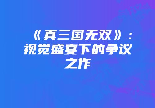《真三国无双》：视觉盛宴下的争议之作