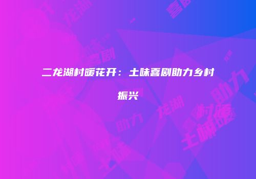 二龙湖村暖花开：土味喜剧助力乡村振兴