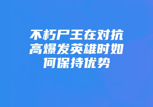 不朽尸王在对抗高爆发英雄时如何保持优势