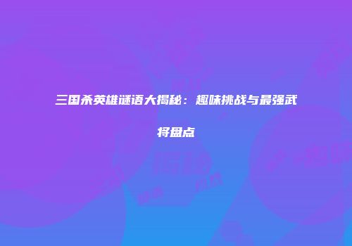 三国杀英雄谜语大揭秘：趣味挑战与最强武将盘点