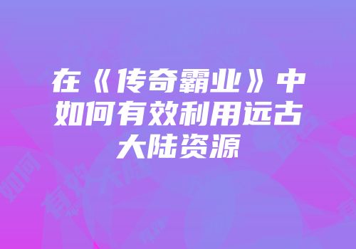 在《传奇霸业》中如何有效利用远古大陆资源