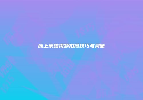 床上亲吻视频拍摄技巧与灵感