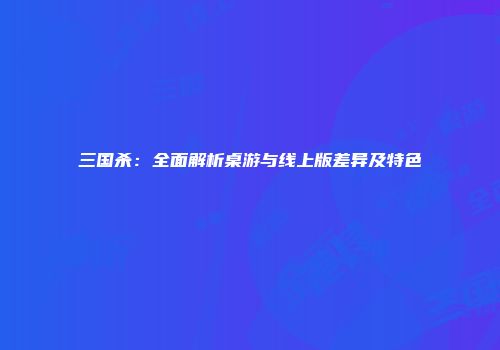 三国杀：全面解析桌游与线上版差异及特色