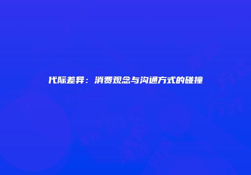 代际差异：消费观念与沟通方式的碰撞