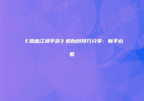 《热血江湖手游》枪自创技巧分享：新手必看