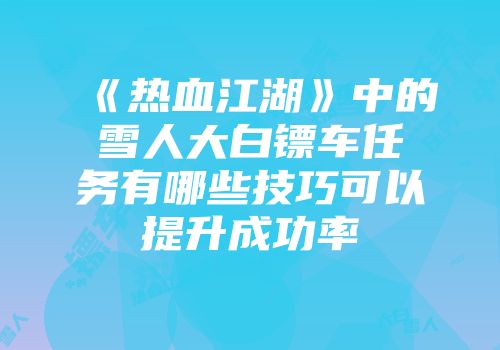 《热血江湖》中的雪人大白镖车任务有哪些技巧可以提升成功率