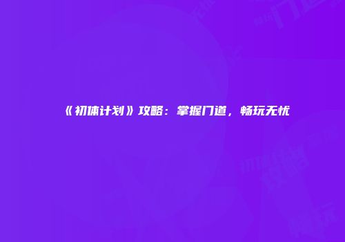 《初体计划》攻略：掌握门道，畅玩无忧