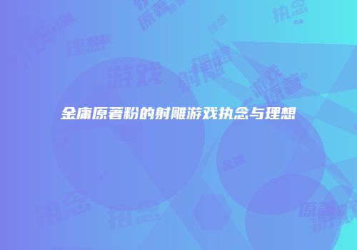 金庸原著粉的射雕游戏执念与理想