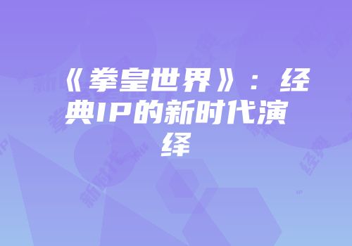 《拳皇世界》：经典IP的新时代演绎