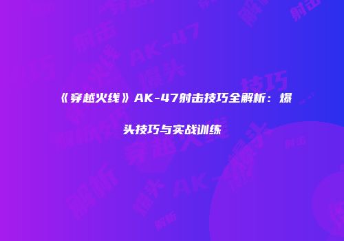 《穿越火线》AK-47射击技巧全解析：爆头技巧与实战训练