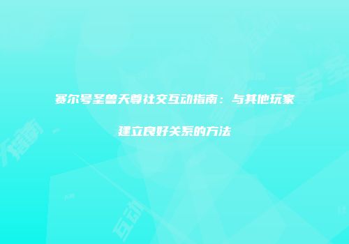 赛尔号圣兽天尊社交互动指南：与其他玩家建立良好关系的方法