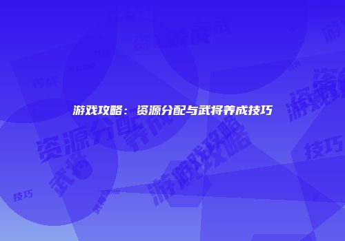 游戏攻略：资源分配与武将养成技巧