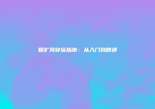 粗犷风穿搭指南：从入门到精通