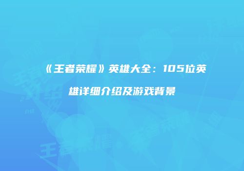 《王者荣耀》英雄大全：105位英雄详细介绍及游戏背景