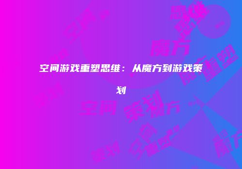 空间游戏重塑思维：从魔方到游戏策划