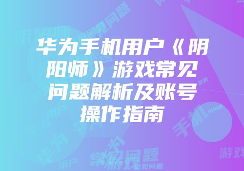 华为手机用户《阴阳师》游戏常见问题解析及账号操作指南