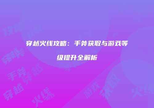 穿越火线攻略：手斧获取与游戏等级提升全解析
