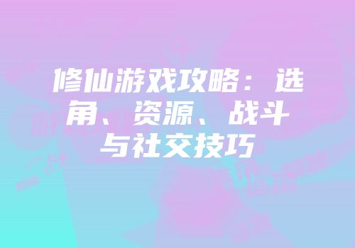 修仙游戏攻略：选角、资源、战斗与社交技巧