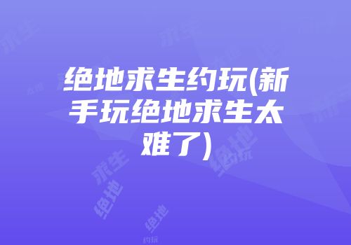 绝地求生约玩(新手玩绝地求生太难了)