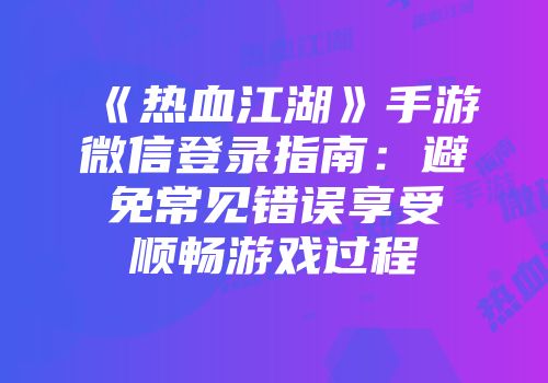 《热血江湖》手游微信登录指南：避免常见错误享受顺畅游戏过程
