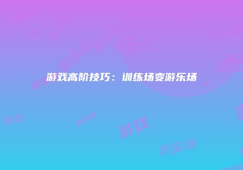 游戏高阶技巧：训练场变游乐场