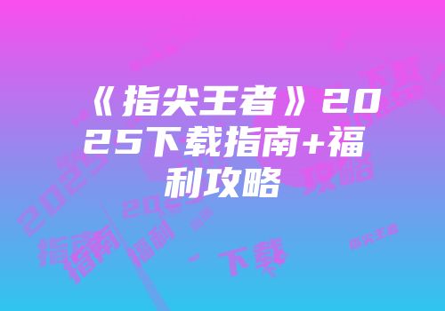 《指尖王者》2025下载指南+福利攻略
