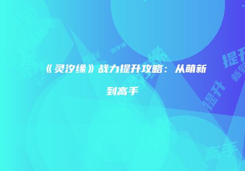 《灵汐缘》战力提升攻略：从萌新到高手