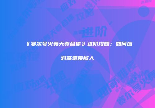 《赛尔号火舞天尊合体》进阶攻略：如何应对高难度敌人